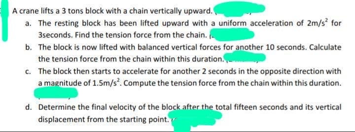 A crane lifts a 3 tons block with a chain vertically upward.
a. The resting block has been lifted upward with a uniform acceleration of 2m/s for
3seconds. Find the tension force from the chain.
b. The block is now lifted with balanced vertical forces for another 10 seconds. Calculate
the tension force from the chain within this duration.
c. The block then starts to accelerate for another 2 seconds in the opposite direction with
a magnitude of 1.5m/s. Compute the tension force from the chain within this duration.
d. Determine the final velocity of the block after the total fifteen seconds and its vertical
displacement from the starting point.
