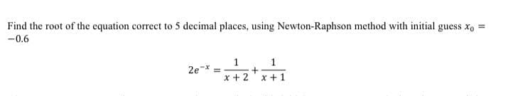 Find the root of the equation correct to 5 decimal places, using Newton-Raphson method with initial guess x, =
-0.6
1
2e
x + 2
x +1
