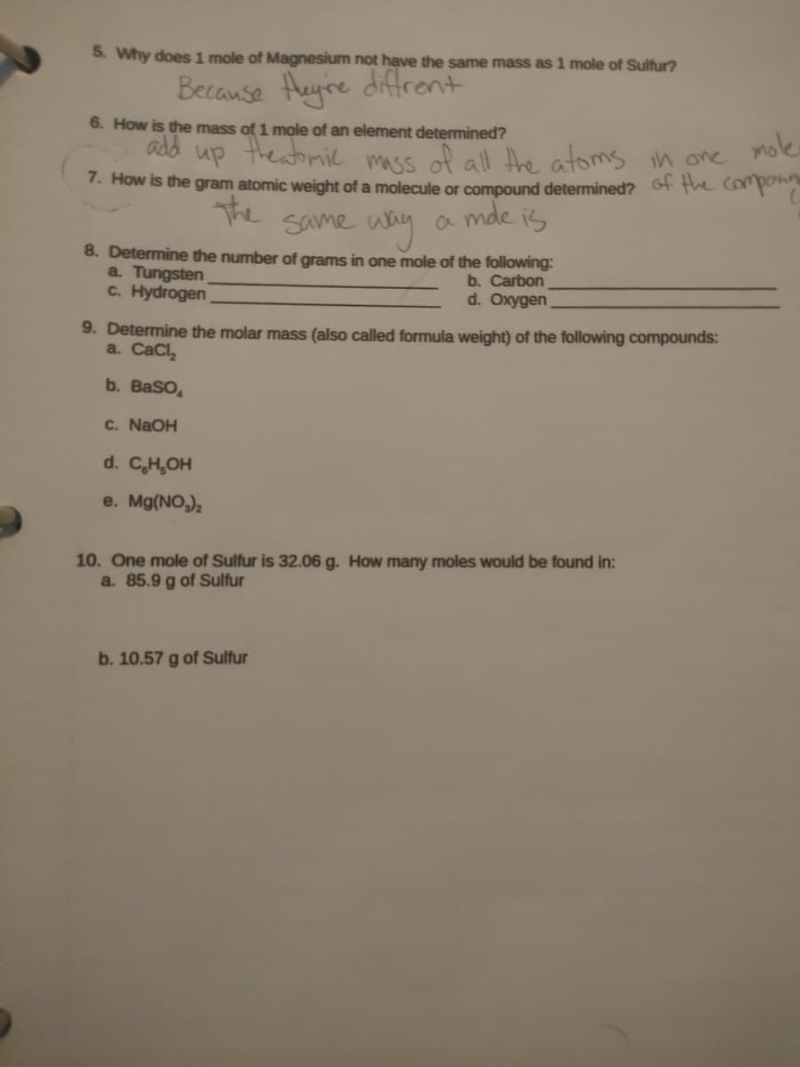 5. Why does 1 mole of Magnesium not have the same mass as 1 mole of Sulfur?
Because Heyre diffrent
6. How is the mass of 1 mole of an element determined?
add
Theatoril mass
mole
up
of all the atoms in one
7. How is the gram atomic weight of a molecule or compound determined? Gf the Componn
a mde is
The
Same way
8. Determine the number of grams in one mole of the following:
a. Tungsten
C. Hydrogen
b. Carbon
d. Oxygen
9. Determine the molar mass (also called formula weight) of the following compounds:
a. CaCl,
b. BaSO,
C. NaOH
d. C,H,OH
e. Mg(NO,),
10. One mole of Sulfur is 32.06 g. How many moles Would be found in:
a. 85.9 g of Sulfur
b. 10.57 g of Sulfur
