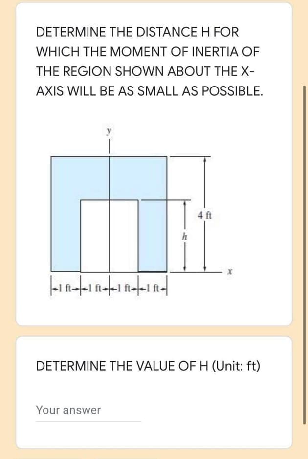 DETERMINE THE DISTANCEH FOR
WHICH THE MOMENT OF INERTIA OF
THE REGION SHOWN ABOUT THE X-
AXIS WILL BE AS SMALL AS POSSIBLE.
y
4 ft
ft--1 ft-
DETERMINE THE VALUE OF H (Unit: ft)
Your answer
