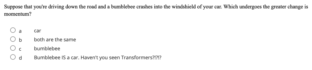 Suppose that you're driving down the road and a bumblebee crashes into the windshield of your car. Which undergoes the greater change is
momentum?
a
car
both are the same
C
bumblebee
d
Bumblebee IS a car. Haven't you seen Transformers?!?!?
