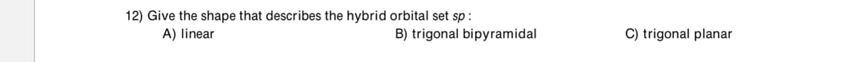 12) Give the shape that describes the hybrid orbital set sp:
A) linear
B) trigonal bipyramidal
C) trigonal planar
