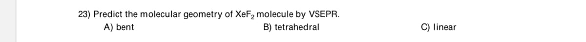 23) Predict the molecular geometry of XeF2 molecule by VSEPR.
A) bent
B) tetrahedral
C) linear
