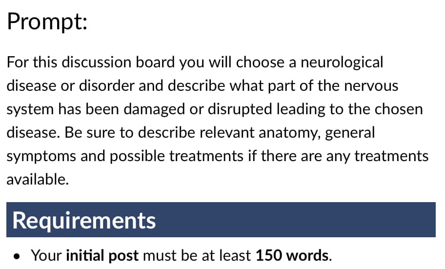 Prompt:
For this discussion board you will choose a neurological
disease or disorder and describe what part of the nervous
system has been damaged or disrupted leading to the chosen
disease. Be sure to describe relevant anatomy, general
symptoms and possible treatments if there are any treatments
available.
Requirements
• Your initial post must be at least 150 words.
