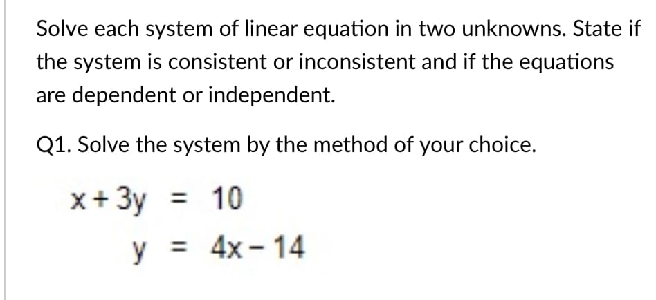 Solve each system of linear equation in two unknowns. State if
the system is consistent or inconsistent and if the equations
are dependent or independent.
Q1. Solve the system by the method of your choice.
x+3y = 10
y = 4x - 14
