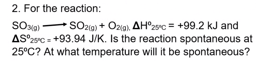 2. For the reaction:
SO3(g)
AS°25°C = +93.94 J/K. Is the reaction spontaneous at
25°C? At what temperature will it be spontaneous?
SO2(g) + O2(g), AH°25°C = +99.2 kJ and
