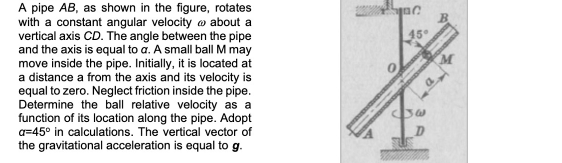 A pipe AB, as shown in the figure, rotates
with a constant angular velocity o about a
vertical axis CD. The angle between the pipe
and the axis is equal to a. A small ball M may
move inside the pipe. Initially, it is located at
a distance a from the axis and its velocity is
equal to zero. Neglect friction inside the pipe.
Determine the ball relative velocity as a
function of its location along the pipe. Adopt
B.
45°
a=45° in calculations. The vertical vector of
the gravitational acceleration is equal to g.
