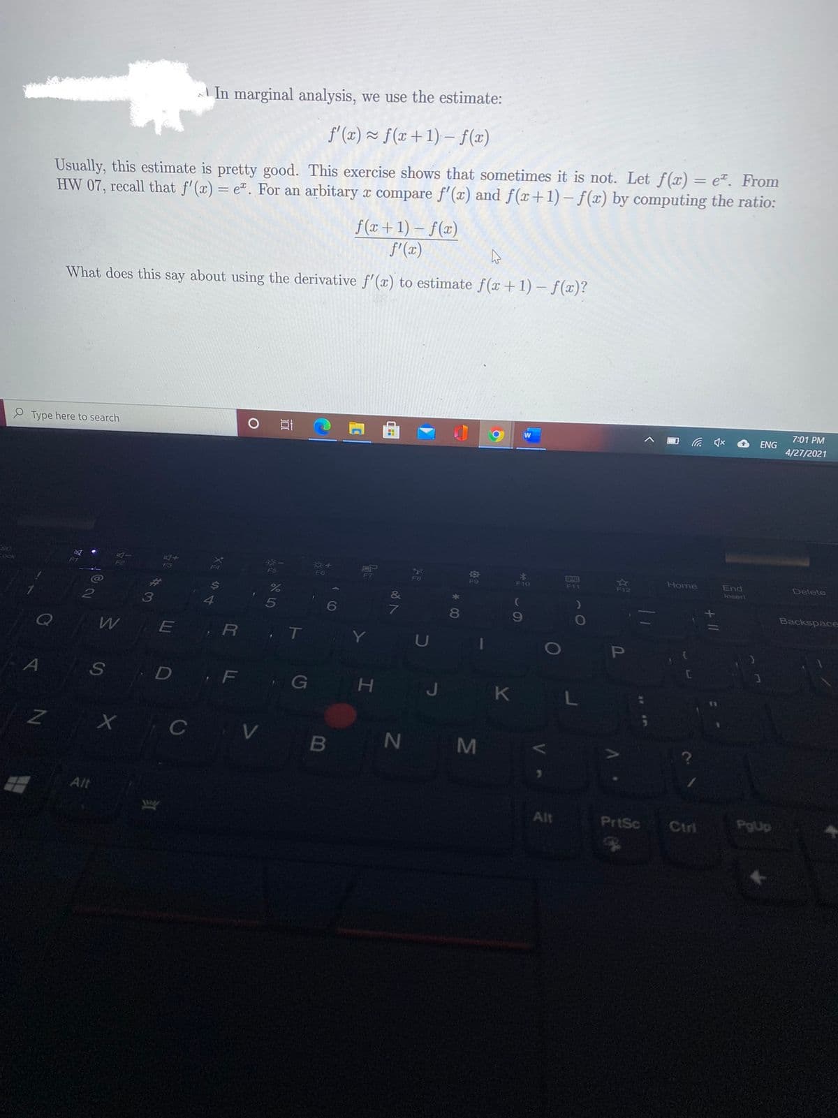 A In marginal analysis, we use the estimate:
f'(x) ~ f(x+1) - f(x)
Usually, this estimate is pretty good. This exercise shows that sometimes it is not. Let f(x) = e*. From
HW 07, recall that f'(x) = e". For an arbitary x compare f'(x) and f(x+1) – f(x) by computing the ratio:
%3D
f (x +1) – f(x)
f'(x)
What does this say about using the derivative f'(x) to estimate f(x+1) – f(x)?
7:01 PM
ENG
e Type here to search
4/27/2021
*3
F10
247
F12
Home
End
Delete
ock
F3
F5
F9
F11
losert
24
4
Backspace
3
6
80
19
,R T Y
P
S
D F
G
K L
H
Z X C V
N M
Alt
Alt
PrtSc
Ctri
PgUp
LU
