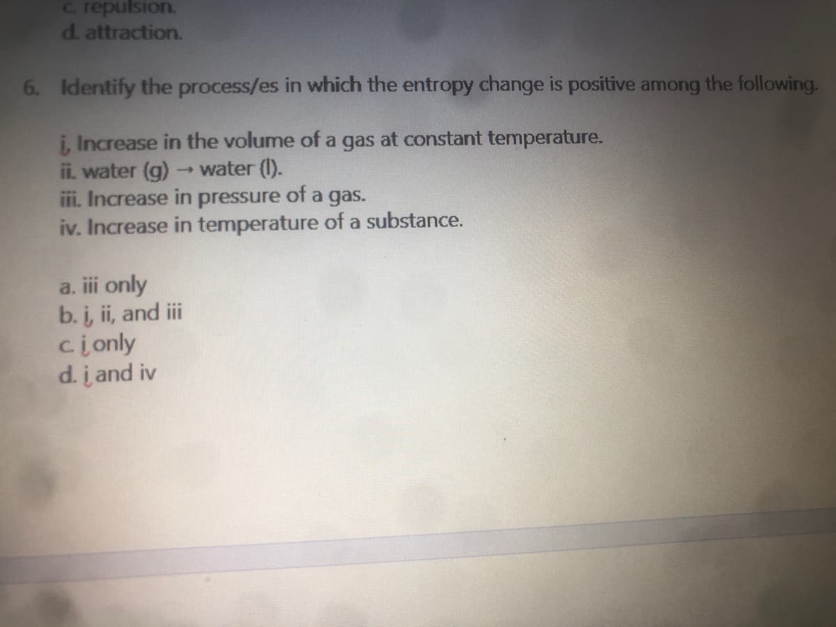 C. repulsion.
d. attraction.
6. Identify the process/es in which the entropy change is positive among the following.
i, Increase in the volume of a gas at constant temperature.
ii. water (g) -water (I).
ii. Increase in pressure of a gas.
iv. Increase in temperature of a substance.
a. ii only
b. i, ii, and iii
cionly
d. į and iv
