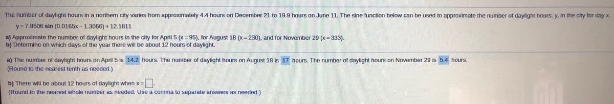 The number of daylight hours in a northem city varies from approximately 4.4 hours on December 21 to 19.9 hours on June 11. The sine function below can be used to approximate the number of daylight hours, y, in the city for day %
y=7.8506 sin (0.0165x-1.3066) + 12.1811
a) Approximate the number of daylight hours in the city for April 5 (x= 95), for August 18 (x= 230), and for November 29 (x 333).
b) Determine on which days of the year there will be about 12 hours of daylight.
a) The number of daylight hours on April 5 is 14.2 hours. The number of daylight hours on August 18 is 17 hours. The number of daylight hours on November 29 is 5.4 hours.
(Round to the nearest tenth as needed.)
b) There will be about 12 hours of daylight when x =
(Round to the nearest whole number as needed. Use a comma to separate answers as needed.)
