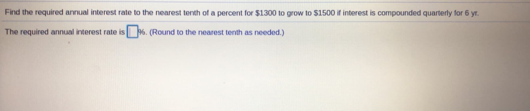 Find the required annual interest rate to the nearest tenth of a percent for $1300 to grow to $1500 if interest is compounded quarterly for 6 yr.
The required annual interest rate is %. (Round to the nearest tenth as needed.)
