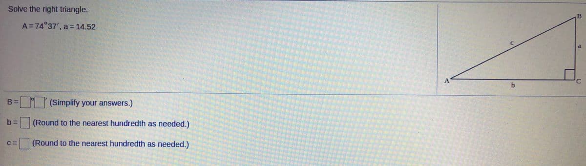 Solve the right triangle.
A=74 37', a=14.52
al
A
B%=
(Simplify your answers.)
b%3D
(Round to the nearest hundredth as needed.)
(Round to the nearest hundredth as needed.)
