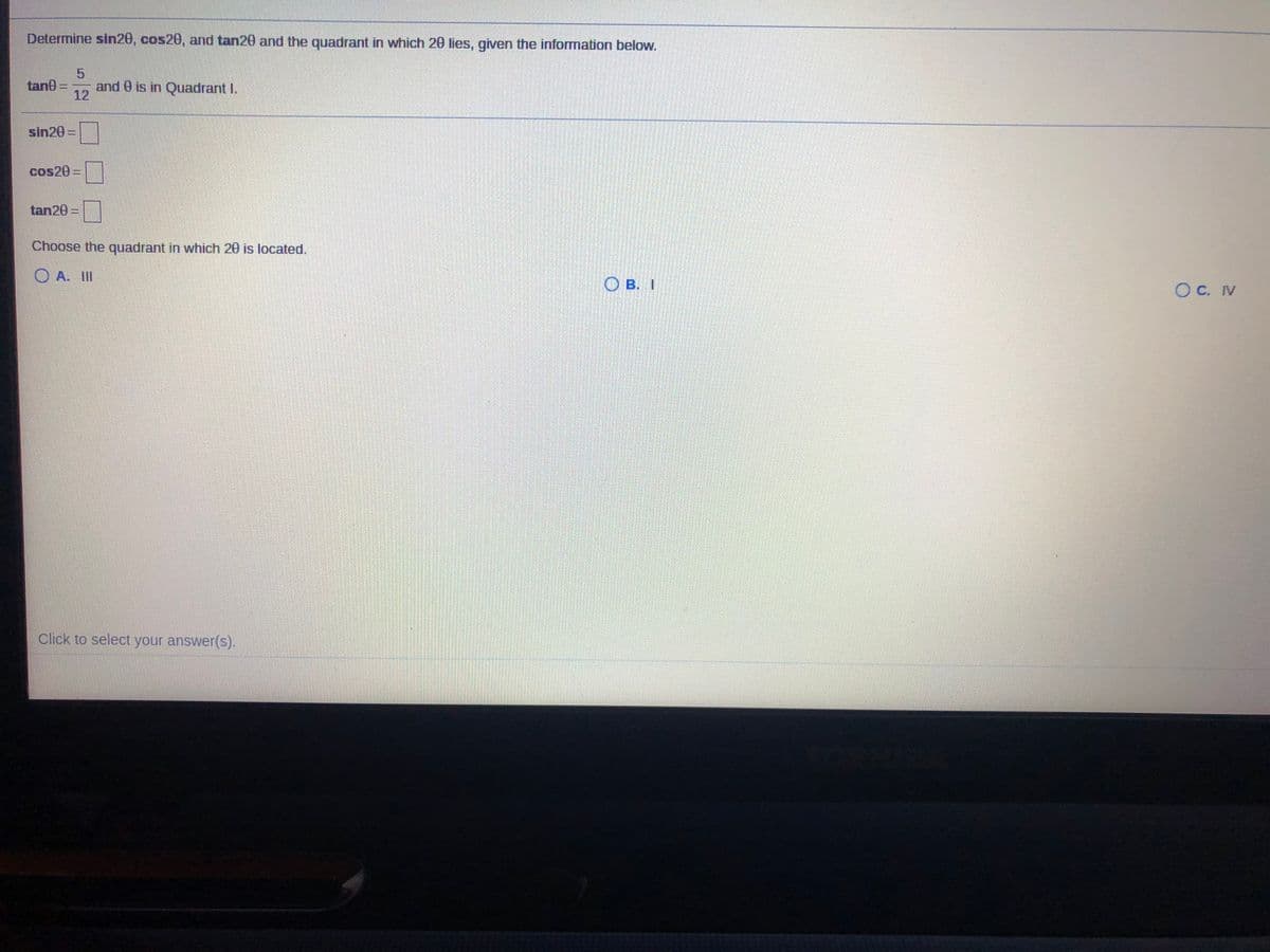 Determine sin20, cos20, and tan20 and the quadrant in which 20 lies, given the information below.
tane =
12
and e is in Quadrant I.
sin20 =
cos20%3D
tan20 =
Choose the quadrant in which 20 is located.
O A. II
O B. I
OC. IV
Click to select your answer(s).
