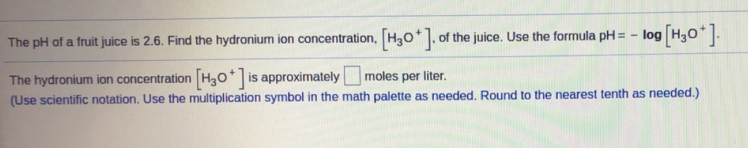 The pH of a fruit juice is 2.6. Find the hydronium ion concentration, H30* |. of the juice. Use the formula pH = - log H30* |.
The hydronium ion concentration H30* is approximately moles per liter.
(Use scientific notation. Use the multiplication symbol in the math palette as needed. Round to the nearest tenth as needed.)

