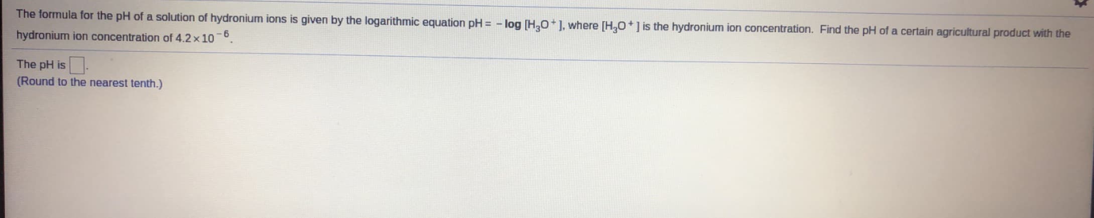 The formula for the pH of a solution of hydronium ions is given by the logarithmic equation pH = - log [H,0+], where [H,O+] is the hydronium ion concentration. Find the pH of a certain agricultural product with the
hydronium ion concentration of 4.2 x 10
- 6
The pH is.
(Round to the nearest tenth.)
