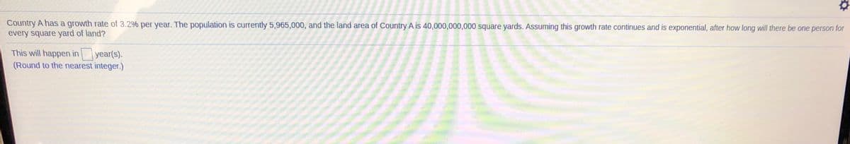 Country A has a growth rate of 3.2% per year. The population is currently 5,965,000, and the land area of Country A is 40,000,000,000 square yards. Assuming this growth rate continues and is exponential, after how long will there be one person for
every square yard of land?
This will happen in
year(s).
(Round to the nearest integer.)
