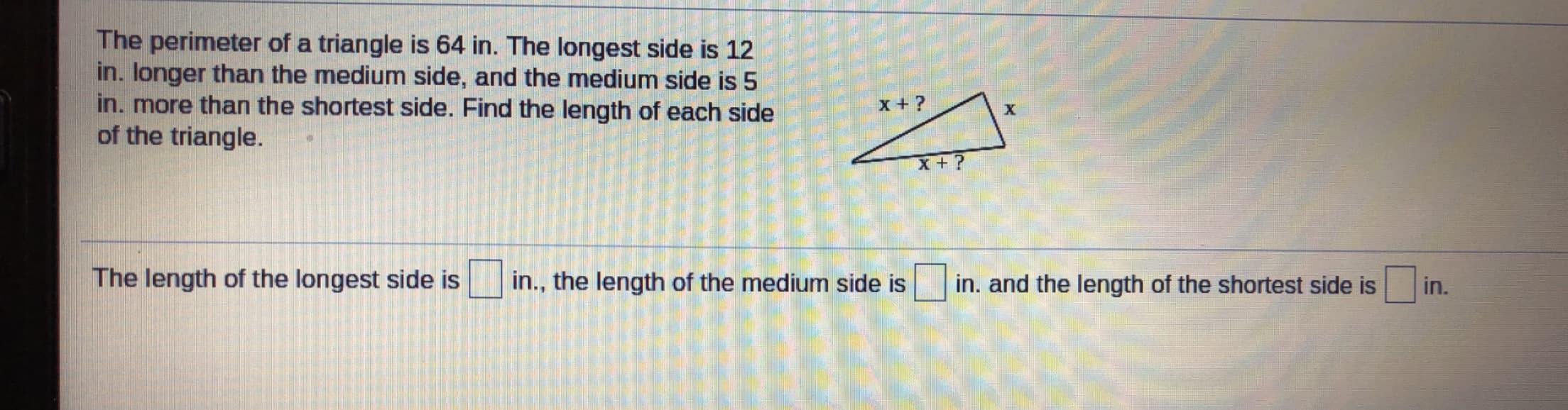 The perimeter of a triangle is 64 in. The longest side is 12
in. longer than the medium side, and the medium side is 5
in. more than the shortest side. Find the length of each side
of the triangle.
The length of the longest side is
in., the length of the medium side is
in. and the length of the shortest side is
in.
