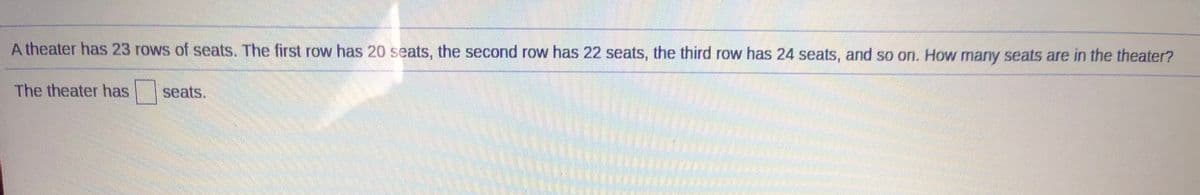A theater has 23 rows of seats. The first row has 20 seats, the second row has 22 seats, the third row has 24 seats, and so on. How many seats are in the theater?
The theater has
seats.

