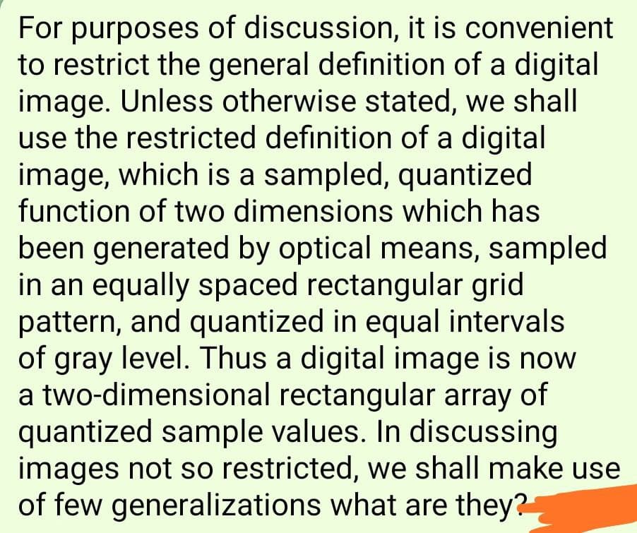 For purposes of discussion, it is convenient
to restrict the general definition of a digital
image. Unless otherwise stated, we shall
use the restricted definition of a digital
image, which is a sampled, quantized
function of two dimensions which has
been generated by optical means, sampled
in an equally spaced rectangular grid
pattern, and quantized in equal intervals
of gray level. Thus a digital image is now
a two-dimensional rectangular array of
quantized sample values. In discussing
images not so restricted, we shall make use
of few generalizations what are they?
