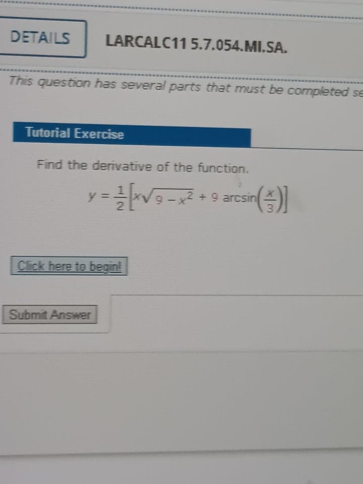 DETAILS
LARCALC11 5.7.054.MI.SA.
This question has several parts that must be completed se
Tutorial Exercise
Find the derivative of the function.
-
2 +9 arcsın
3
y =
Click here to begin!
Submit Answer
