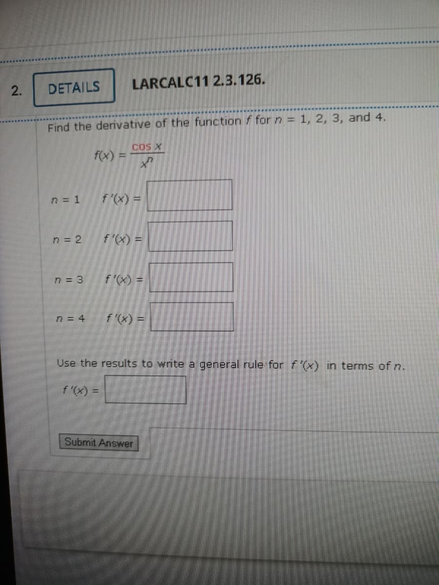 DETAILS
LARCALC11 2.3.126.
2.
Find the derivative of the function f for n = 1, 2, 3, and 4.
cos X
f(x):
n = 1
fx) =
n = 2
F) =
n = 3
fx) =
n = 4
fx) =
Use the results to write a general rule for f(x) in terms of n.
f'(x) =
Submit Answer
