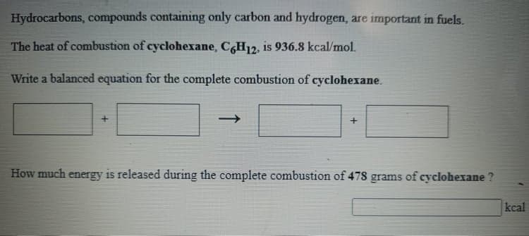 Hydrocarbons, compounds containing only carbon and hydrogen, are important in fuels.
The heat of combustion of cyclohexane, C,H12, is 936.8 kcal/mol.
Write a balanced equation for the complete combustion of cyclohexane.
->
How much energy is released during the complete combustion of 478 grams of cyclohexane ?
kcal
