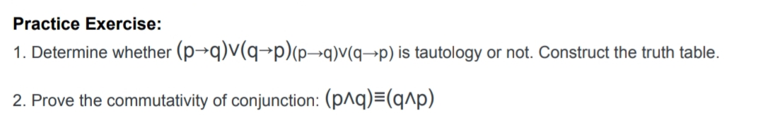 Practice Exercise:
1. Determine whether (p→q)V(q→p)(p→q)v(q¬p) is tautology or not. Construct the truth table.
2. Prove the commutativity of conjunction: (p^q)=(q^p)

