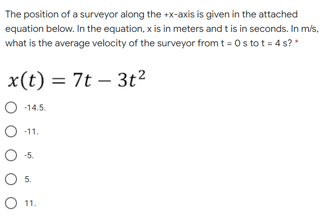 The position of a surveyor along the +x-axis is given in the attached
equation below. In the equation, x is in meters and t is in seconds. In m/s,
what is the average velocity of the surveyor fromt = 0s to t = 4 s? *
x(t) = 7t – 3t²
-14.5.
-11.
-5.
5.
11.
