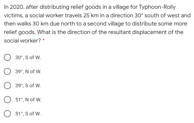 In 2020, after distributing relief goods in a village for Typhoon-Rolly
victims, a social worker travels 25 km in a direction 30° south of west and
then walks 30 km due north to a second village to distribute some more
relief goods. What is the direction of the resultant displacement of the
social worker? *
30°, S of W.
39°, N of W.
39°, S of W.
51°, N of W.
O 51°, S of W.
