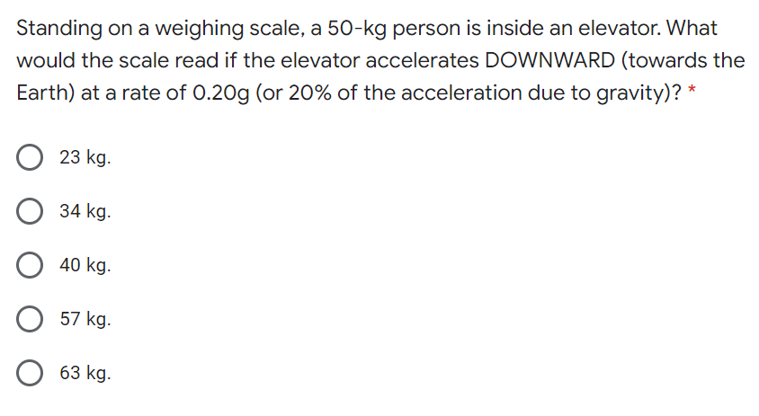 Standing on a weighing scale, a 50-kg person is inside an elevator. What
would the scale read if the elevator accelerates DOWNWARD (towards the
Earth) at a rate of 0.20g (or 20% of the acceleration due to gravity)? *
23 kg.
34 kg.
40 kg.
57 kg.
63 kg.
