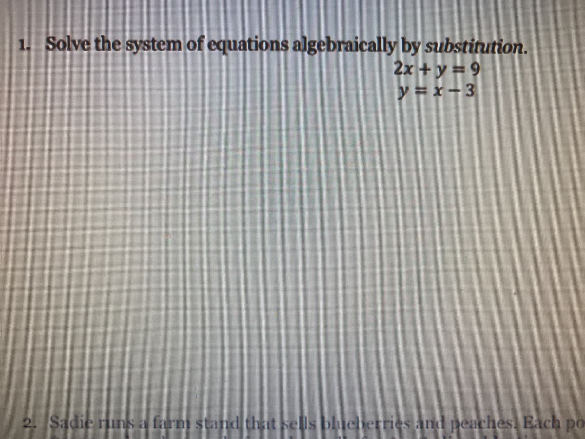 1. Solve the system of equations algebraically by substitution.
2x+y = 9
y = x- 3
2. Sadie runs a farm stand that sells blueberries and peaches. Each po
