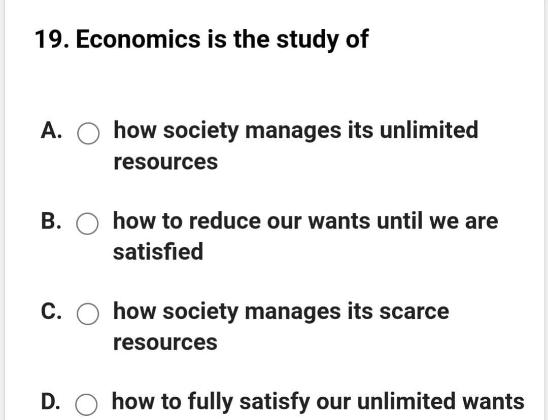 19. Economics is the study of
A. O how society manages its unlimited
resources
B. O how to reduce our wants until we are
satisfied
C. O how society manages its scarce
resources
D. O how to fully satisfy our unlimited wants
