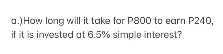 a.) How long will it take for P800 to earn P240,
if it is invested at 6.5% simple interest?
