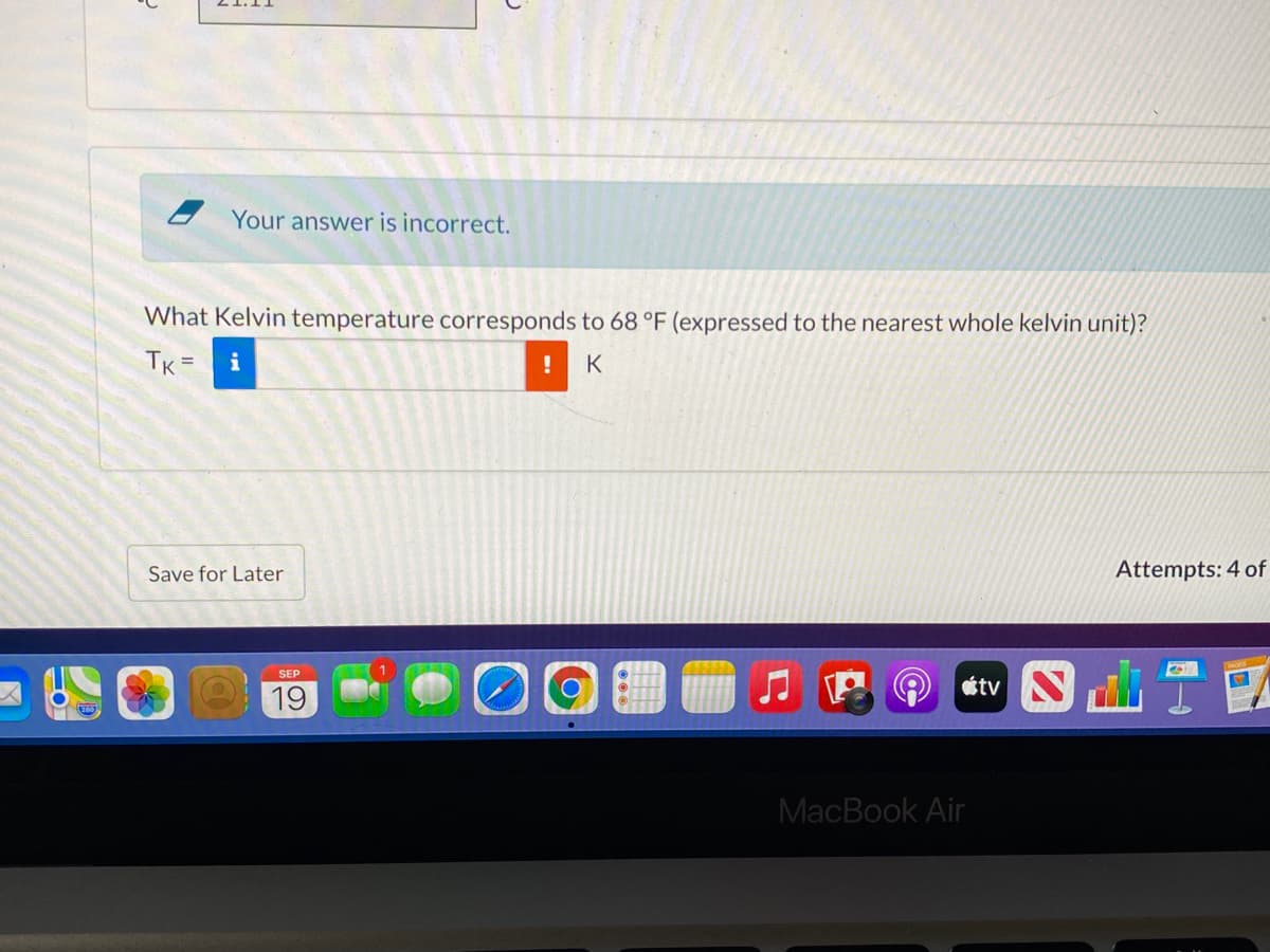 Your answer is incorrect.
What Kelvin temperature corresponds to 68 °F (expressed to the nearest whole kelvin unit)?
TK =
K
Save for Later
Attempts: 4 of
SEP
19
tv N
MacBook Air
