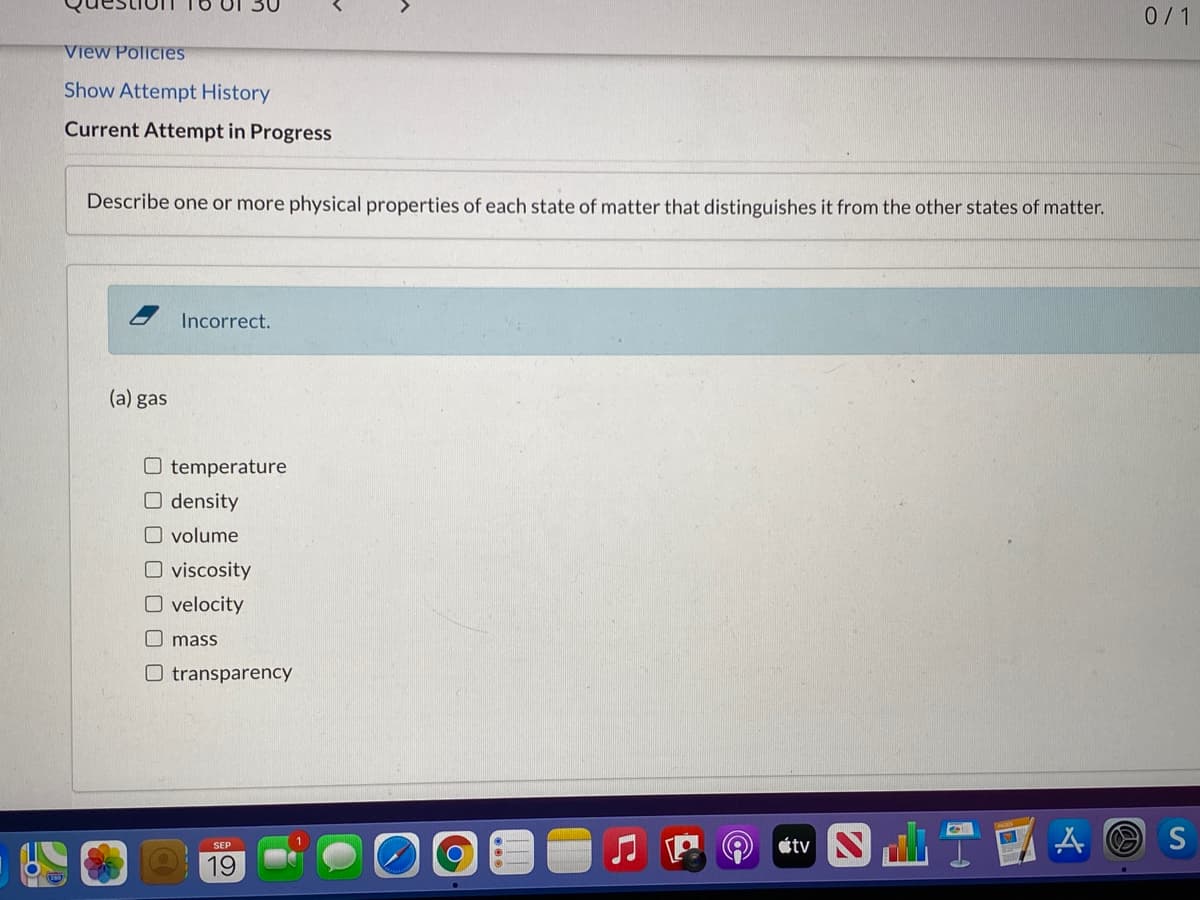 0/1
View Policies
Show Attempt History
Current Attempt in Progress
Describe one or more physical properties of each state of matter that distinguishes it from the other states of matter.
Incorrect.
(a) gas
O temperature
O density
O volume
O viscosity
O velocity
O mass
O transparency
étv N
S
19
