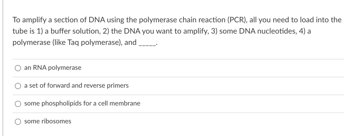 To amplify a section of DNA using the polymerase chain reaction (PCR), all you need to load into the
tube is 1) a buffer solution, 2) the DNA you want to amplify, 3) some DNA nucleotides, 4) a
polymerase (like Taq polymerase), and
an RNA polymerase
a set of forward and reverse primers
some phospholipids for a cell membrane
some ribosomes
