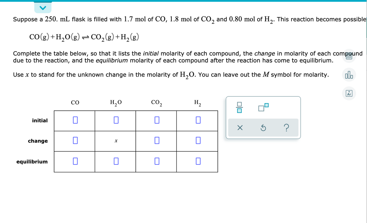 Suppose a 250. mL flask is filled with 1.7 mol of CO, 1.8 mol of CO, and 0.80 mol of H,. This reaction becomes possible
2'
CO(g) +H,0(g) - CO2(g)+H2(g)
Complete the table below, so that it lists the initial molarity of each compound, the change in molarity of each compound
due to the reaction, and the equilibrium molarity of each compound after the reaction has come to equilibrium.
Use x to stand for the unknown change in the molarity of H,0. You can leave out the M symbol for molarity.
do
Ar
CO
H,0
CO,
H,
initial
?
change
equilibrium
