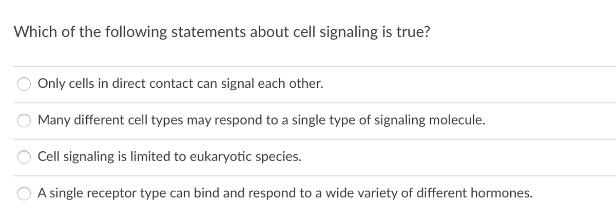 Which of the following statements about cell signaling is true?
Only cells in direct contact can signal each other.
Many different cell types may respond to a single type of signaling molecule.
Cell signaling is limited to eukaryotic species.
A single receptor type can bind and respond to a wide variety of different hormones.
