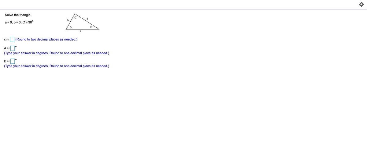 Solve the triangle.
a
b
a = 6, b = 3, C= 30°
A
B
(Round to two decimal places as needed.)
A
(Type your answer in degrees. Round to one decimal place as needed.)
(Type your answer in degrees. Round to one decimal place as needed.)

