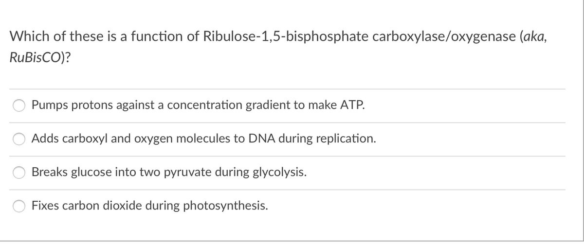 Which of these is a function of Ribulose-1,5-bisphosphate carboxylase/oxygenase (aka,
RuBisCO)?
Pumps protons against a concentration gradient to make ATP.
Adds carboxyl and oxygen molecules to DNA during replication.
Breaks glucose into two pyruvate during glycolysis.
Fixes carbon dioxide during photosynthesis.
