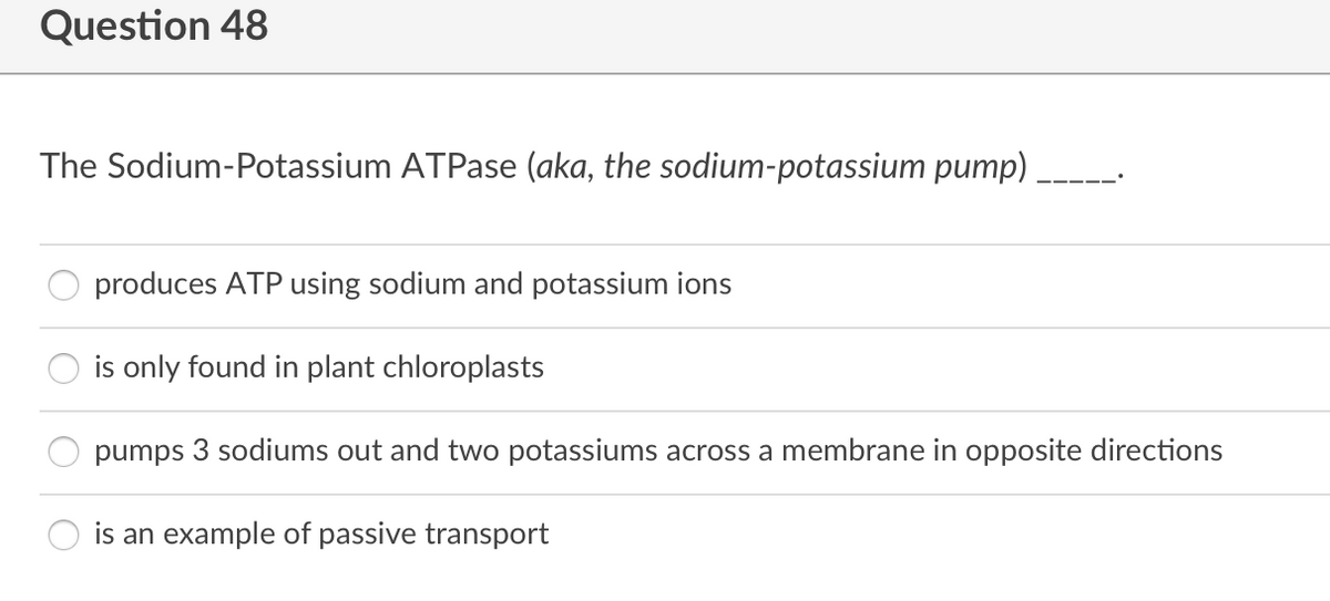 Question 48
The Sodium-Potassium ATPase (aka, the sodium-potassium pump)
produces ATP using sodium and potassium ions
is only found in plant chloroplasts
pumps 3 sodiums out and two potassiums across a membrane in opposite directions
is an example of passive transport
