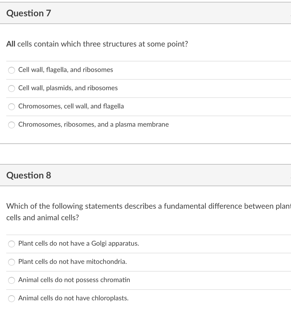 Question 7
All cells contain which three structures at some point?
Cell wall, flagella, and ribosomes
Cell wall, plasmids, and ribosomes
Chromosomes, cell wall, and flagella
Chromosomes, ribosomes, and a plasma membrane
Question 8
Which of the following statements describes a fundamental difference between plant
cells and animal cells?
Plant cells do not have a Golgi apparatus.
Plant cells do not have mitochondria.
Animal cells do not possess chromatin
Animal cells do not have chloroplasts.
