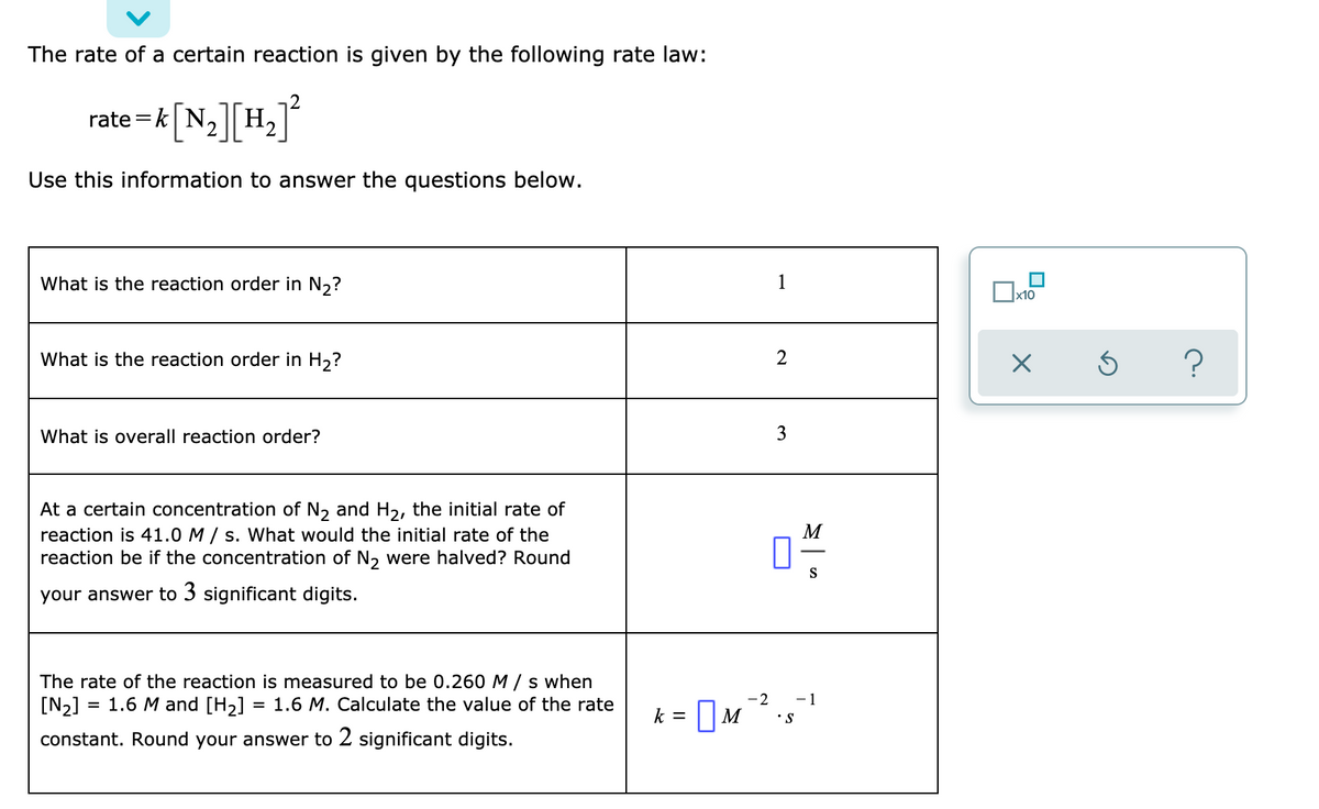 The rate of a certain reaction is given by the following rate law:
rate =k| N,
Н.
2.
Use this information to answer the questions below.
What is the reaction order in N,?
1
x10
What is the reaction order in H,?
2
What is overall reaction order?
3
At a certain concentration of N, and H2, the initial rate of
reaction is 41.0 M / s. What would the initial rate of the
reaction be if the concentration of N, were halved? Round
M
S
your answer to 3 significant digits.
The rate of the reaction is measured to be 0.260 M/ s when
[N2] = 1.6 M and [H2]
= 1.6 M. Calculate the value of the rate
-2
- 1
k = ]M.
•S
constant. Round your answer to 2 significant digits.

