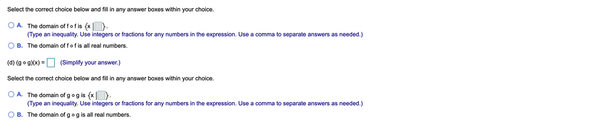 Select the correct choice below and fill in any answer boxes within your choice.
A. The domain of fof is {x }.
(Type an inequality. Use integers or fractions for any numbers in the expression. Use a comma to separate answers as needed.)
B. The domain of fof is all real numbers.
(d) (g o g)(x) =
(Simplify your answer.)
Select the correct choice below and fill in any answer boxes within your choice.
A. The domain of gog is {x | }
(Type an inequality. Use integers or fractions for any numbers in the expression. Use a comma to separate answers as needed.)
B. The domain of gog is all real numbers.
