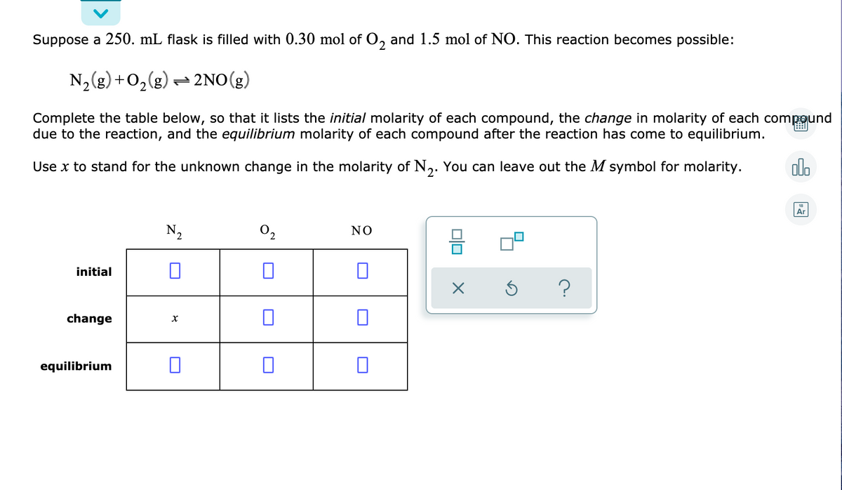 Suppose a 250. mL flask is filled with 0.30 mol of O, and 1.5 mol of NO. This reaction becomes possible:
N, (g) +0,(g) = 2NO(g)
Complete the table below, so that it lists the initial molarity of each compound, the change in molarity of each compound
due to the reaction, and the equilibrium molarity of each compound after the reaction has come to equilibrium.
Use x to stand for the unknown change in the molarity of N,. You can leave out the M symbol for molarity.
alo
Ar
N2
O2
NO
initial
change
equilibrium
