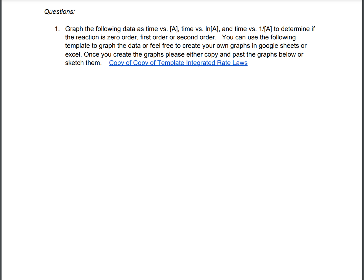 Questions:
1. Graph the following data as time vs. [A], time vs. In[A], and time vs. 1/[A] to determine if
the reaction is zero order, first order or second order. You can use the following
template to graph the data or feel free to create your own graphs in google sheets or
excel. Once you create the graphs please either copy and past the graphs below or
sketch them. Copy of Copy of Template Integrated Rate Laws
