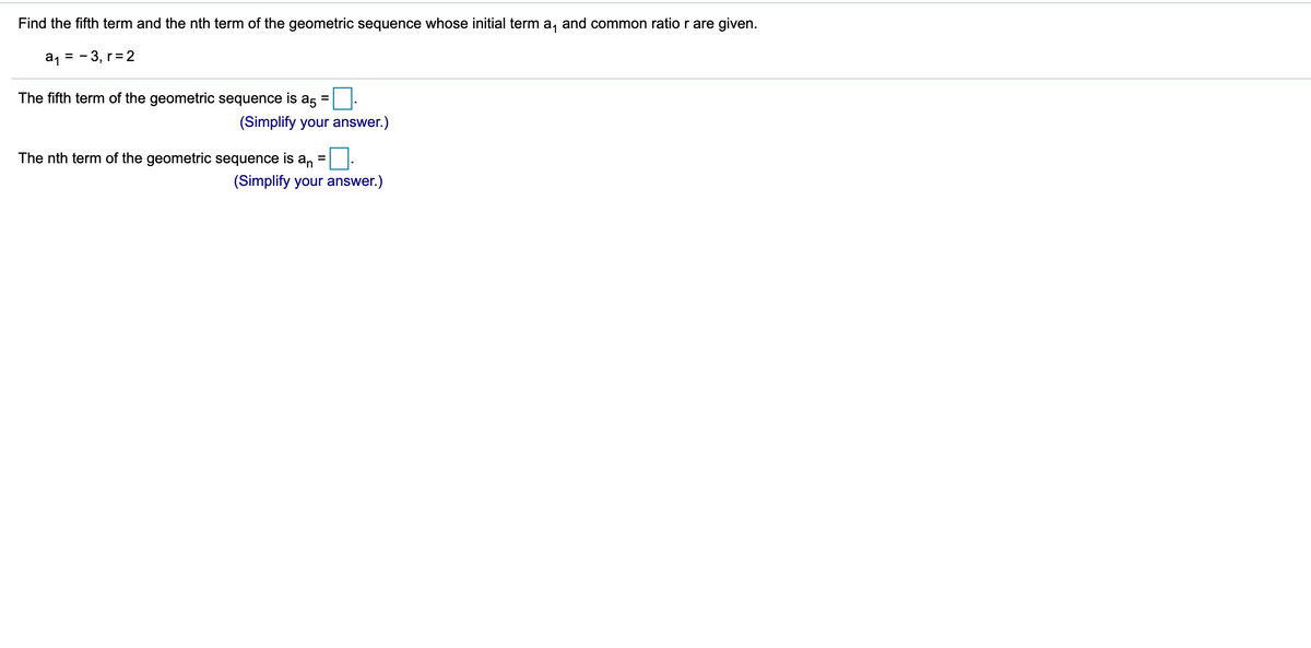 Find the fifth term and the nth term of the geometric sequence whose initial term a, and common ratio r are given.
a, = - 3, r= 2
The fifth term of the geometric sequence is a5 =
(Simplify your answer.)
The nth term of the geometric sequence is an
%3D
(Simplify your answer.)
