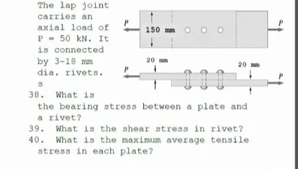 The lap joint
carries an
P
axial load of
P - 50 kN. It
is connected
by 3-18 mm
150 mm
20 mm
20 mm
dia. rivets.
38. What is
the bearing stress between a plate and
a rivet?
39.
What is the shear stress in rivet?
40. What is the maximum average tensile
stress in each plate?
