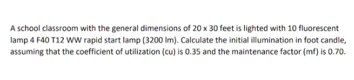 A school classroom with the general dimensions of 20 x 30 feet is lighted with 10 fluorescent
lamp 4 F40 T12 WW rapid start lamp (3200 Im). Calculate the initial illumination in foot candle,
assuming that the coefficient of utilization (cu) is 0.35 and the maintenance factor (mf) is 0.70.
