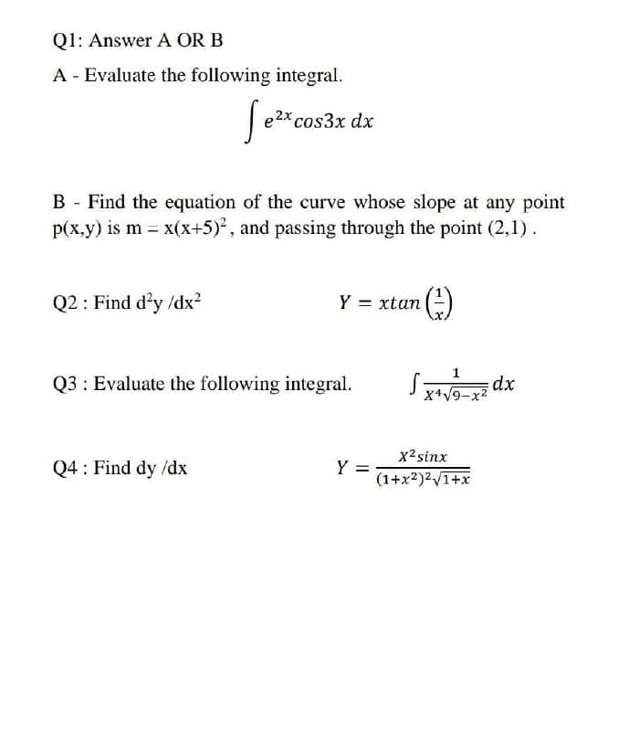 Q1: Answer A OR B
A - Evaluate the following integral.
e2x cos3x dx
B - Find the equation of the curve whose slope at any point
p(x.y) is m = x(x+5)², and passing through the point (2,1).
Q2 : Find d'y /dx?
Y = xtan
(-)
1
Q3 : Evaluate the following integral.
dx
X+V9-
x2sinx
Q4 : Find dy /dx
Y =
(1+x2)2V1+x
